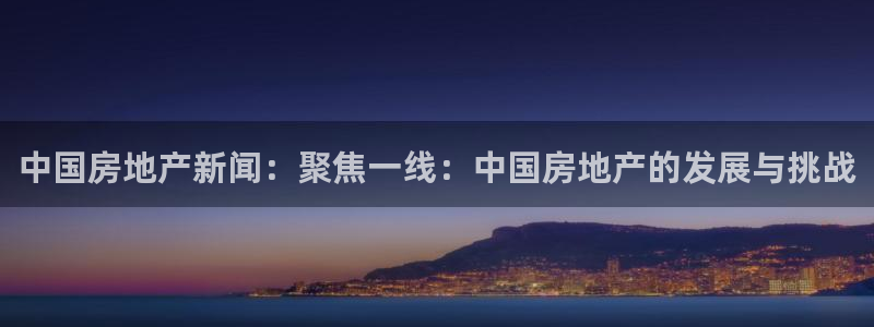 和记黄埔官网攻略：中国房地产新闻：聚焦一线：中国房地产的发展