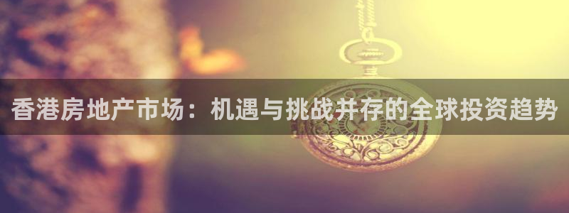 和记港口信托官网：香港房地产市场：机遇与挑战并存的全球投资趋