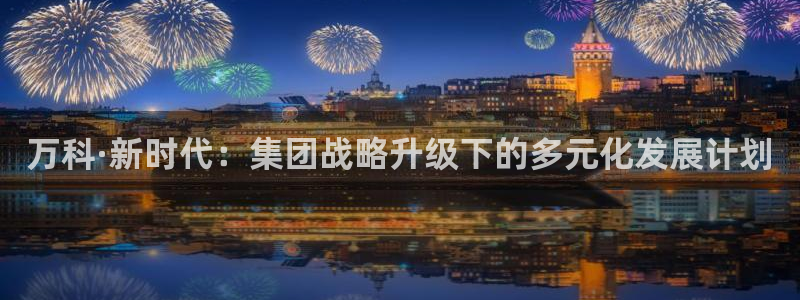 和记app官方官网登录：万科·新时代：集团战略升级下的多元化