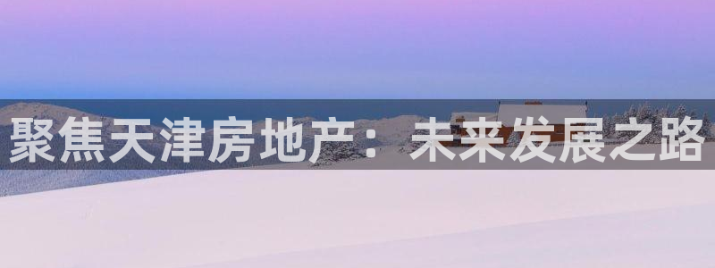 和记中国官网：聚焦天津房地产：未来发展之路